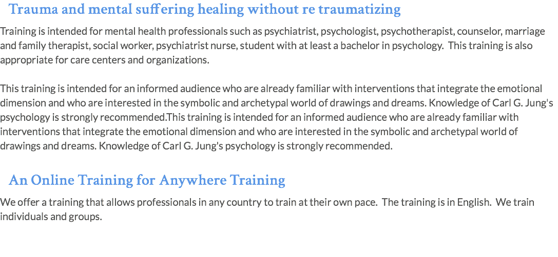 Trauma and mental suffering healing without re traumatizing Training is intended for mental health professionals such as psychiatrist, psychologist, psychotherapist, counselor, marriage and family therapist, social worker, psychiatrist nurse, student with at least a bachelor in psychology. This training is also appropriate for care centers and organizations. This training is intended for an informed audience who are already familiar with interventions that integrate the emotional dimension and who are interested in the symbolic and archetypal world of drawings and dreams. Knowledge of Carl G. Jung's psychology is strongly recommended.This training is intended for an informed audience who are already familiar with interventions that integrate the emotional dimension and who are interested in the symbolic and archetypal world of drawings and dreams. Knowledge of Carl G. Jung's psychology is strongly recommended.  An Online Training for Anywhere Training We offer a training that allows professionals in any country to train at their own pace. The training is in English. We train individuals and groups.