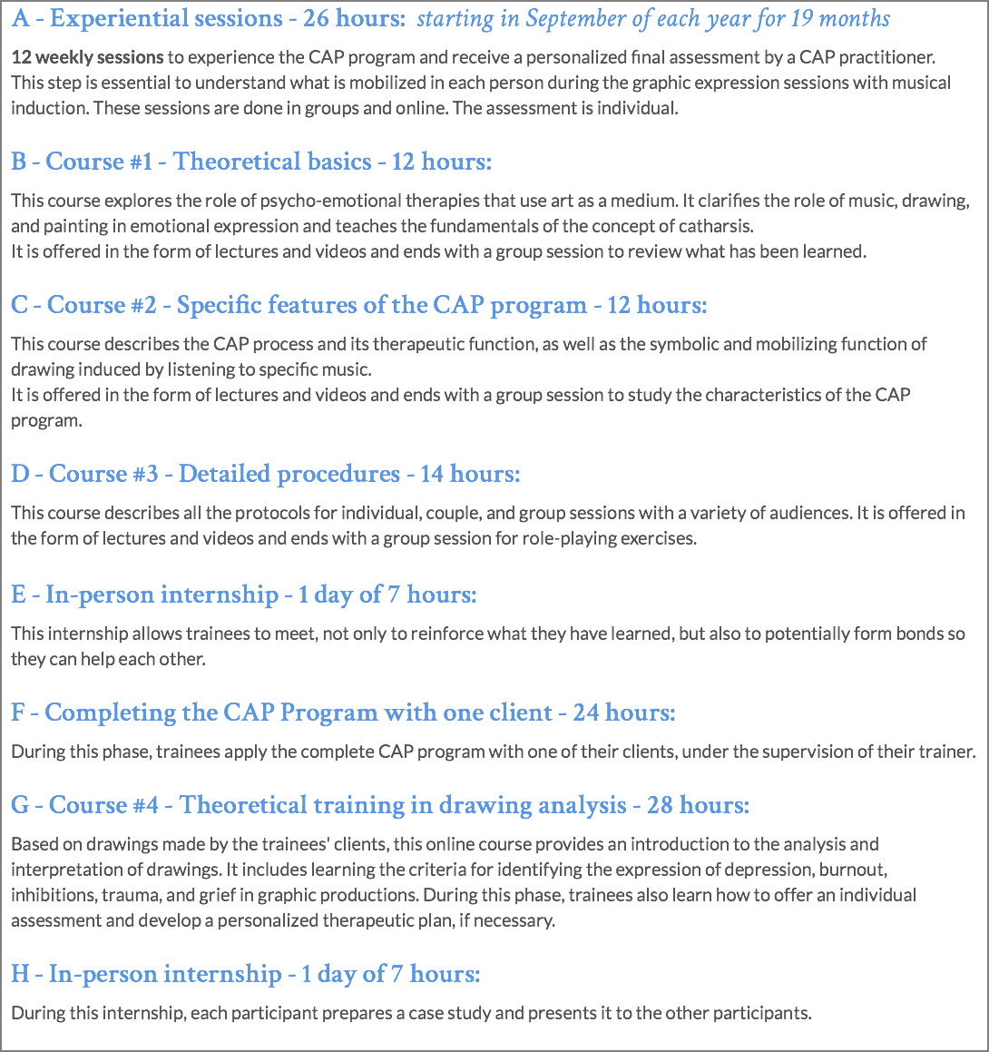 A - Experiential sessions - 26 hours: starting in September of each year for 19 months 12 weekly sessions to experience the CAP program and receive a personalized final assessment by a CAP practitioner. This step is essential to understand what is mobilized in each person during the graphic expression sessions with musical induction. These sessions are done in groups and online. The assessment is individual. B - Course #1 - Theoretical basics - 12 hours: This course explores the role of psycho-emotional therapies that use art as a medium. It clarifies the role of music, drawing, and painting in emotional expression and teaches the fundamentals of the concept of catharsis. It is offered in the form of lectures and videos and ends with a group session to review what has been learned. C - Course #2 - Specific features of the CAP program - 12 hours: This course describes the CAP process and its therapeutic function, as well as the symbolic and mobilizing function of drawing induced by listening to specific music.  It is offered in the form of lectures and videos and ends with a group session to study the characteristics of the CAP program. D - Course #3 - Detailed procedures - 14 hours: This course describes all the protocols for individual, couple, and group sessions with a variety of audiences. It is offered in the form of lectures and videos and ends with a group session for role-playing exercises. E - In-person internship - 1 day of 7 hours: This internship allows trainees to meet, not only to reinforce what they have learned, but also to potentially form bonds so they can help each other. F - Completing the CAP Program with one client - 24 hours: During this phase, trainees apply the complete CAP program with one of their clients, under the supervision of their trainer. G - Course #4 - Theoretical training in drawing analysis - 28 hours: Based on drawings made by the trainees' clients, this online course provides an introduction to the analysis and interpretation of drawings. It includes learning the criteria for identifying the expression of depression, burnout, inhibitions, trauma, and grief in graphic productions. During this phase, trainees also learn how to offer an individual assessment and develop a personalized therapeutic plan, if necessary. H - In-person internship - 1 day of 7 hours: During this internship, each participant prepares a case study and presents it to the other participants. 