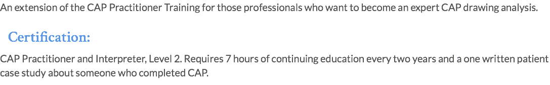 An extension of the CAP Practitioner Training for those professionals who want to become an expert CAP drawing analysis. Certification: CAP Practitioner and Interpreter, Level 2. Requires 7 hours of continuing education every two years and a one written patient case study about someone who completed CAP.