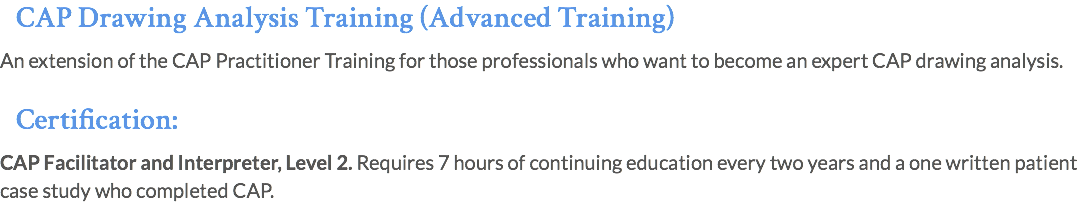 CAP Drawing Analysis Training (Advanced Training) An extension of the CAP Practitioner Training for those professionals who want to become an expert CAP drawing analysis. Certification: CAP Facilitator and Interpreter, Level 2. Requires 7 hours of continuing education every two years and a one written patient case study who completed CAP.