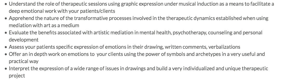 Understand the role of therapeutic sessions using graphic expression under musical induction as a means to facilitate a deep emotional work with your patients/clients Apprehend the nature of the transformative processes involved in the therapeutic dynamics established when using mediation with art as a medium Evaluate the benefits associated with artistic mediation in mental health, psychotherapy, counseling and personal development Assess your patients specific expression of emotions in their drawing, written comments, verbalizations Offer an in depth work on emotions to your clients using the power of symbols and archetypes in a very useful and practical way Interpret the expression of a wide range of issues in drawings and build a very individualized and unique therapeutic project
