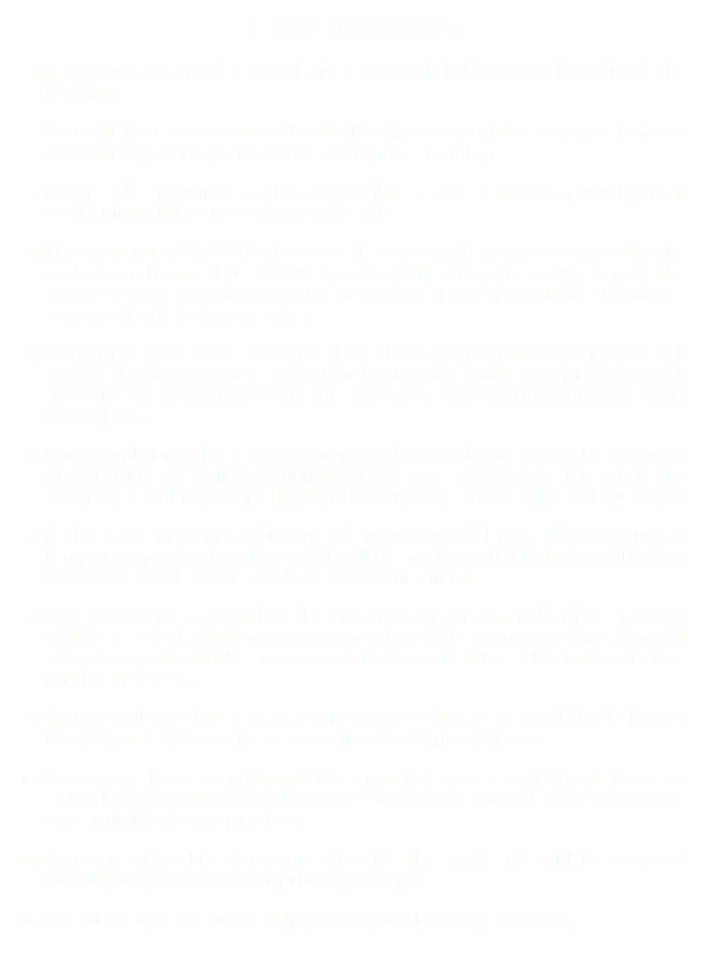 HOW IT WORKS 1. You are assigned a CAP trainer who will follow you throughout the training You will have access to individual online support for any questions or difficulties you may encounter during the training. Before the training begins, you will receive a drawing kit by mail containing all the necessary materials. The training is divided into several phases, with an assessment at the end of each one. This allows you to fully integrate each step of the process before moving on to the next. Your trainer is available to answer any questions you may have. Each time you pass a course based on your written work, you will receive the next course. If your written work is not accepted, you will have the opportunity to redo the exercise a second time, under certain conditions. For completing the CAP Program with one client, you will receive a drawing kit by mail containing all the necessary materials or, if the program is online, your client will receive the kit directly at their home. If the CAP Program with one of your clients takes place online, a temporary professional account will be made available to you, allowing you to schedule your sessions with your client. Once you have completed the training, a professional online account will be created, allowing you to offer the CAP program online. You will have access to all the music and documents. The subscription is free for the first year. You do not need to create your own website, as you will be listed on the Planet-CAP website as a certified CAP practitioner. Once you have completed the training, you can benefit from an individual consultation with a professional coach to help you set up your own individual CAP practice. You can order kits for your patients. The materials will be shipped directly to your center or private practice. We offer supervision to help you in your learning process.
