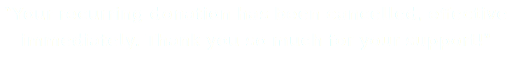 “Your recurring donation has been cancelled, effective immediately. Thank you so much for your support!”