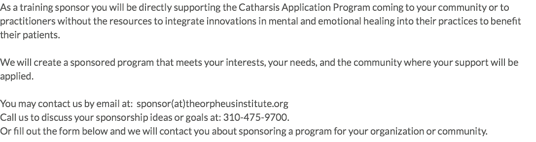 As a training sponsor you will be directly supporting the Catharsis Application Program coming to your community or to practitioners without the resources to integrate innovations in mental and emotional healing into their practices to benefit their patients. We will create a sponsored program that meets your interests, your needs, and the community where your support will be applied. You may contact us by email at: sponsor(at)theorpheusinstitute.org Call us to discuss your sponsorship ideas or goals at: 310-475-9700. Or fill out the form below and we will contact you about sponsoring a program for your organization or community.