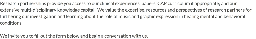 Research partnerships provide you access to our clinical experiences, papers, CAP curriculum if appropriate; and our extensive multi-disciplinary knowledge capital. We value the expertise, resources and perspectives of research partners for furthering our investigation and learning about the role of music and graphic expression in healing mental and behavioral conditions. We invite you to fill out the form below and begin a conversation with us.