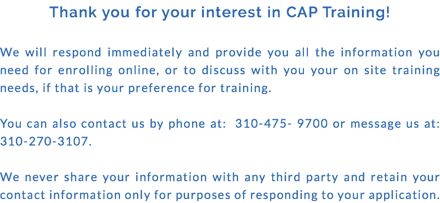 Thank you for your interest in CAP Training! We will respond immediately and provide you all the information you need for enrolling online, or to discuss with you your on site training needs, if that is your preference for training. You can also contact us by phone at: 310-475- 9700 or message us at: 310-270-3107. We never share your information with any third party and retain your contact information only for purposes of responding to your application.