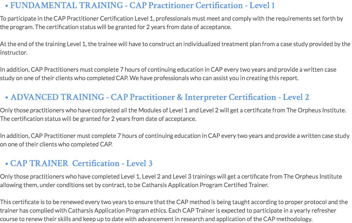 • FUNDAMENTAL TRAINING - CAP Practitioner Certification - Level 1 To participate in the CAP Practitioner Certification Level 1, professionals must meet and comply with the requirements set forth by the program. The certification status will be granted for 2 years from date of acceptance. At the end of the training Level 1, the trainee will have to construct an individualized treatment plan from a case study provided by the instructor. In addition, CAP Practitioners must complete 7 hours of continuing education in CAP every two years and provide a written case study on one of their clients who completed CAP. We have professionals who can assist you in creating this report. • ADVANCED TRAINING - CAP Practitioner & Interpreter Certification - Level 2 Only those practitioners who have completed all the Modules of Level 1 and Level 2 will get a certificate from The Orpheus Institute. The certification status will be granted for 2 years from date of acceptance. In addition, CAP Practitioner must complete 7 hours of continuing education in CAP every two years and provide a written case study on one of their clients who completed CAP. • CAP TRAINER Certification - Level 3 Only those practitioners who have completed Level 1, Level 2 and Level 3 trainings will get a certificate from The Orpheus Institute allowing them, under conditions set by contract, to be Catharsis Application Program Certified Trainer. This certificate is to be renewed every two years to ensure that the CAP method is being taught according to proper protocol and the trainer has complied with Catharsis Application Program ethics. Each CAP Trainer is expected to participate in a yearly refresher course to renew their skills and keep up to date with advancement in research and application of the CAP methodology.