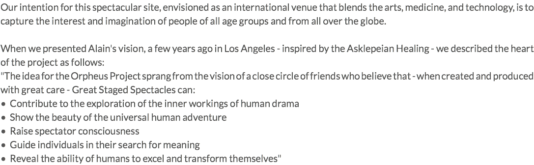 Our intention for this spectacular site, envisioned as an international venue that blends the arts, medicine, and technology, is to capture the interest and imagination of people of all age groups and from all over the globe. When we presented Alain's vision, a few years ago in Los Angeles - inspired by the Asklepeian Healing - we described the heart of the project as follows: "The idea for the Orpheus Project sprang from the vision of a close circle of friends who believe that - when created and produced with great care - Great Staged Spectacles can: • Contribute to the exploration of the inner workings of human drama • Show the beauty of the universal human adventure • Raise spectator consciousness • Guide individuals in their search for meaning • Reveal the ability of humans to excel and transform themselves"