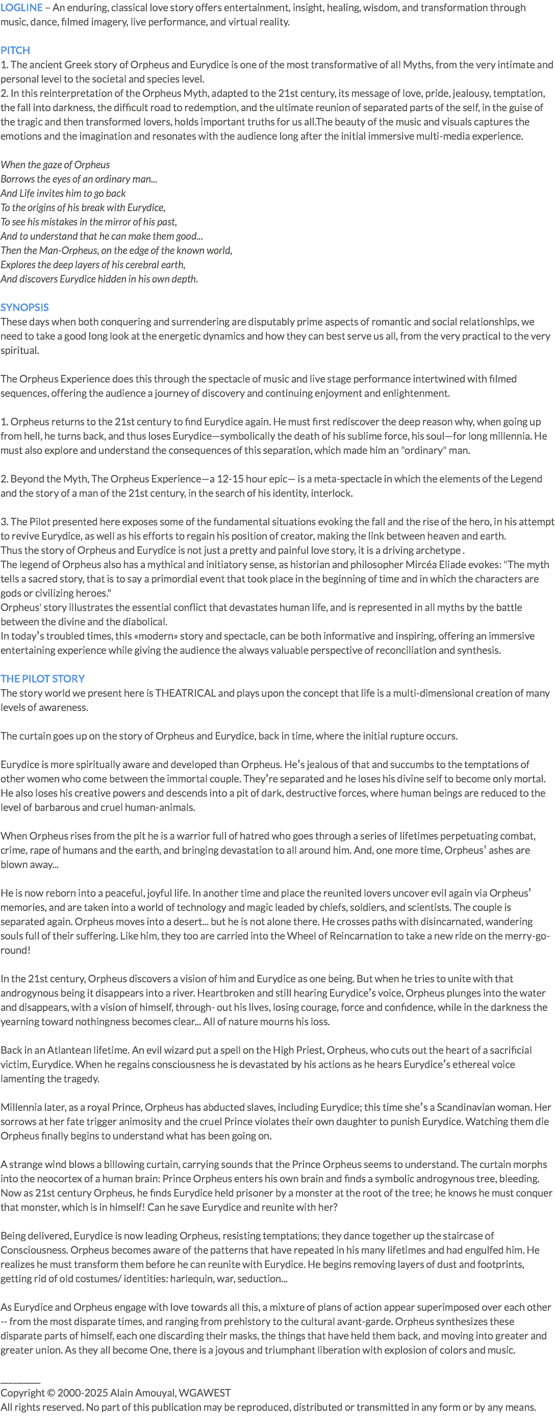 LOGLINE – An enduring, classical love story offers entertainment, insight, healing, wisdom, and transformation through music, dance, filmed imagery, live performance, and virtual reality. PITCH 1. The ancient Greek story of Orpheus and Eurydice is one of the most transformative of all Myths, from the very intimate and personal level to the societal and species level. 2. In this reinterpretation of the Orpheus Myth, adapted to the 21st century, its message of love, pride, jealousy, temptation, the fall into darkness, the difficult road to redemption, and the ultimate reunion of separated parts of the self, in the guise of the tragic and then transformed lovers, holds important truths for us all.The beauty of the music and visuals captures the emotions and the imagination and resonates with the audience long after the initial immersive multi-media experience. When the gaze of Orpheus Borrows the eyes of an ordinary man... And Life invites him to go back To the origins of his break with Eurydice, To see his mistakes in the mirror of his past, And to understand that he can make them good... Then the Man-Orpheus, on the edge of the known world, Explores the deep layers of his cerebral earth, And discovers Eurydice hidden in his own depth. SYNOPSIS These days when both conquering and surrendering are disputably prime aspects of romantic and social relationships, we need to take a good long look at the energetic dynamics and how they can best serve us all, from the very practical to the very spiritual. The Orpheus Experience does this through the spectacle of music and live stage performance intertwined with filmed sequences, offering the audience a journey of discovery and continuing enjoyment and enlightenment. 1. Orpheus returns to the 21st century to find Eurydice again. He must first rediscover the deep reason why, when going up from hell, he turns back, and thus loses Eurydice—symbolically the death of his sublime force, his soul—for long millennia. He must also explore and understand the consequences of this separation, which made him an "ordinary" man. 2. Beyond the Myth, The Orpheus Experience—a 12-15 hour epic— is a meta-spectacle in which the elements of the Legend and the story of a man of the 21st century, in the search of his identity, interlock. 3. The Pilot presented here exposes some of the fundamental situations evoking the fall and the rise of the hero, in his attempt to revive Eurydice, as well as his efforts to regain his position of creator, making the link between heaven and earth. Thus the story of Orpheus and Eurydice is not just a pretty and painful love story, it is a driving archetype . The legend of Orpheus also has a mythical and initiatory sense, as historian and philosopher Mircéa Eliade evokes: "The myth tells a sacred story, that is to say a primordial event that took place in the beginning of time and in which the characters are gods or civilizing heroes." Orpheus' story illustrates the essential conflict that devastates human life, and is represented in all myths by the battle between the divine and the diabolical. In todayʼs troubled times, this «modern» story and spectacle, can be both informative and inspiring, offering an immersive entertaining experience while giving the audience the always valuable perspective of reconciliation and synthesis. THE PILOT STORY The story world we present here is THEATRICAL and plays upon the concept that life is a multi-dimensional creation of many levels of awareness. The curtain goes up on the story of Orpheus and Eurydice, back in time, where the initial rupture occurs. Eurydice is more spiritually aware and developed than Orpheus. Heʼs jealous of that and succumbs to the temptations of other women who come between the immortal couple. Theyʼre separated and he loses his divine self to become only mortal. He also loses his creative powers and descends into a pit of dark, destructive forces, where human beings are reduced to the level of barbarous and cruel human-animals. When Orpheus rises from the pit he is a warrior full of hatred who goes through a series of lifetimes perpetuating combat, crime, rape of humans and the earth, and bringing devastation to all around him. And, one more time, Orpheusʼ ashes are blown away... He is now reborn into a peaceful, joyful life. In another time and place the reunited lovers uncover evil again via Orpheusʼ memories, and are taken into a world of technology and magic leaded by chiefs, soldiers, and scientists. The couple is separated again. Orpheus moves into a desert... but he is not alone there. He crosses paths with disincarnated, wandering souls full of their suffering. Like him, they too are carried into the Wheel of Reincarnation to take a new ride on the merry-go- round! In the 21st century, Orpheus discovers a vision of him and Eurydice as one being. But when he tries to unite with that androgynous being it disappears into a river. Heartbroken and still hearing Eurydiceʼs voice, Orpheus plunges into the water and disappears, with a vision of himself, through- out his lives, losing courage, force and confidence, while in the darkness the yearning toward nothingness becomes clear... All of nature mourns his loss. Back in an Atlantean lifetime. An evil wizard put a spell on the High Priest, Orpheus, who cuts out the heart of a sacrificial victim, Eurydice. When he regains consciousness he is devastated by his actions as he hears Eurydiceʼs ethereal voice lamenting the tragedy. Millennia later, as a royal Prince, Orpheus has abducted slaves, including Eurydice; this time sheʼs a Scandinavian woman. Her sorrows at her fate trigger animosity and the cruel Prince violates their own daughter to punish Eurydice. Watching them die Orpheus finally begins to understand what has been going on. A strange wind blows a billowing curtain, carrying sounds that the Prince Orpheus seems to understand. The curtain morphs into the neocortex of a human brain: Prince Orpheus enters his own brain and finds a symbolic androgynous tree, bleeding. Now as 21st century Orpheus, he finds Eurydice held prisoner by a monster at the root of the tree; he knows he must conquer that monster, which is in himself! Can he save Eurydice and reunite with her? Being delivered, Eurydice is now leading Orpheus, resisting temptations; they dance together up the staircase of Consciousness. Orpheus becomes aware of the patterns that have repeated in his many lifetimes and had engulfed him. He realizes he must transform them before he can reunite with Eurydice. He begins removing layers of dust and footprints, getting rid of old costumes/ identities: harlequin, war, seduction... As Eurydice and Orpheus engage with love towards all this, a mixture of plans of action appear superimposed over each other -- from the most disparate times, and ranging from prehistory to the cultural avant-garde. Orpheus synthesizes these disparate parts of himself, each one discarding their masks, the things that have held them back, and moving into greater and greater union. As they all become One, there is a joyous and triumphant liberation with explosion of colors and music. __________ Copyright © 2000-2025 Alain Amouyal, WGAWEST All rights reserved. No part of this publication may be reproduced, distributed or transmitted in any form or by any means.