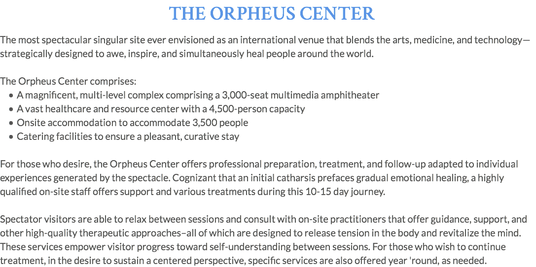 THE ORPHEUS CENTER The most spectacular singular site ever envisioned as an international venue that blends the arts, medicine, and technology—strategically designed to awe, inspire, and simultaneously heal people around the world. The Orpheus Center comprises: A magnificent, multi-level complex comprising a 3,000-seat multimedia amphitheater A vast healthcare and resource center with a 4,500-person capacity Onsite accommodation to accommodate 3,500 people Catering facilities to ensure a pleasant, curative stay For those who desire, the Orpheus Center offers professional preparation, treatment, and follow-up adapted to individual experiences generated by the spectacle. Cognizant that an initial catharsis prefaces gradual emotional healing, a highly qualified on-site staff offers support and various treatments during this 10-15 day journey. Spectator visitors are able to relax between sessions and consult with on-site practitioners that offer guidance, support, and other high-quality therapeutic approaches–all of which are designed to release tension in the body and revitalize the mind. These services empower visitor progress toward self-understanding between sessions. For those who wish to continue treatment, in the desire to sustain a centered perspective, specific services are also offered year 'round, as needed.