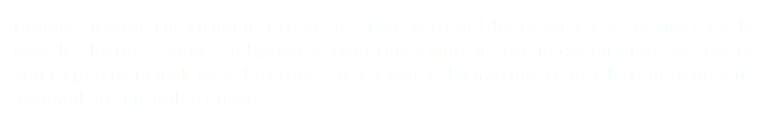 Preparation for The Orpheus Project has involved decades of great deal of work, made possible by the support and generosity of those who believe in the mission. We invite you to join us in making a difference in our world, by making a contribution to help us accomplish this noble quest.