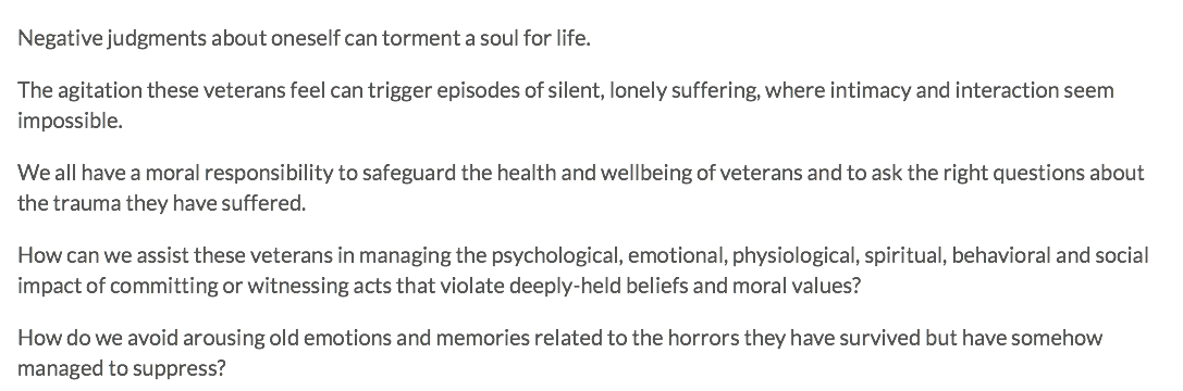 Negative judgments about oneself can torment a soul for life. The agitation these veterans feel can trigger episodes of silent, lonely suffering, where intimacy and interaction seem impossible. We all have a moral responsibility to safeguard the health and wellbeing of veterans and to ask the right questions about the trauma they have suffered. How can we assist these veterans in managing the psychological, emotional, physiological, spiritual, behavioral and social impact of committing or witnessing acts that violate deeply-held beliefs and moral values? How do we avoid arousing old emotions and memories related to the horrors they have survived but have somehow managed to suppress?