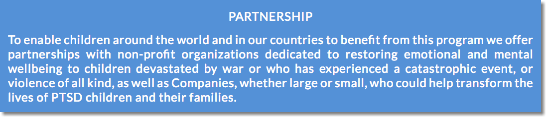 PARTNERSHIP To enable children around the world and in our countries to benefit from this program we offer partnerships with non-profit organizations dedicated to restoring emotional and mental wellbeing to children devastated by war or who has experienced a catastrophic event, or violence of all kind, as well as Companies, whether large or small, who could help transform the lives of PTSD children and their families.