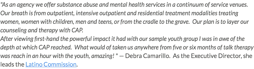"As an agency we offer substance abuse and mental health services in a continuum of service venues. Our breath is from outpatient, intensive outpatient and residential treatment modalities treating women, women with children, men and teens, or from the cradle to the grave. Our plan is to layer our counseling and therapy with CAP. After viewing first-hand the powerful impact it had with our sample youth group I was in awe of the depth at which CAP reached. What would of taken us anywhere from five or six months of talk therapy was reach in an hour with the youth, amazing! " — Debra Camarillo. As the Executive Director, she leads the Latino Commission.