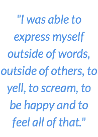 "I was able to express myself outside of words, outside of others, to yell, to scream, to be happy and to feel all of that."