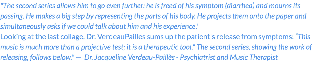 "The second series allows him to go even further: he is freed of his symptom (diarrhea) and mourns its passing. He makes a big step by representing the parts of his body. He projects them onto the paper and simultaneously asks if we could talk about him and his experience." Looking at the last collage, Dr. VerdeauPailles sums up the patient's release from symptoms: “This music is much more than a projective test; it is a therapeutic tool.” The second series, showing the work of releasing, follows below." — Dr. Jacqueline Verdeau-Paillès - Psychiatrist and Music Therapist