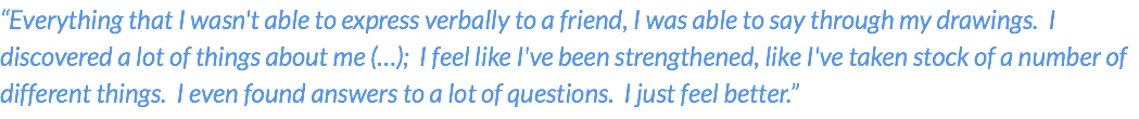 “Everything that I wasn't able to express verbally to a friend, I was able to say through my drawings. I discovered a lot of things about me (…); I feel like I've been strengthened, like I've taken stock of a number of different things. I even found answers to a lot of questions. I just feel better.”