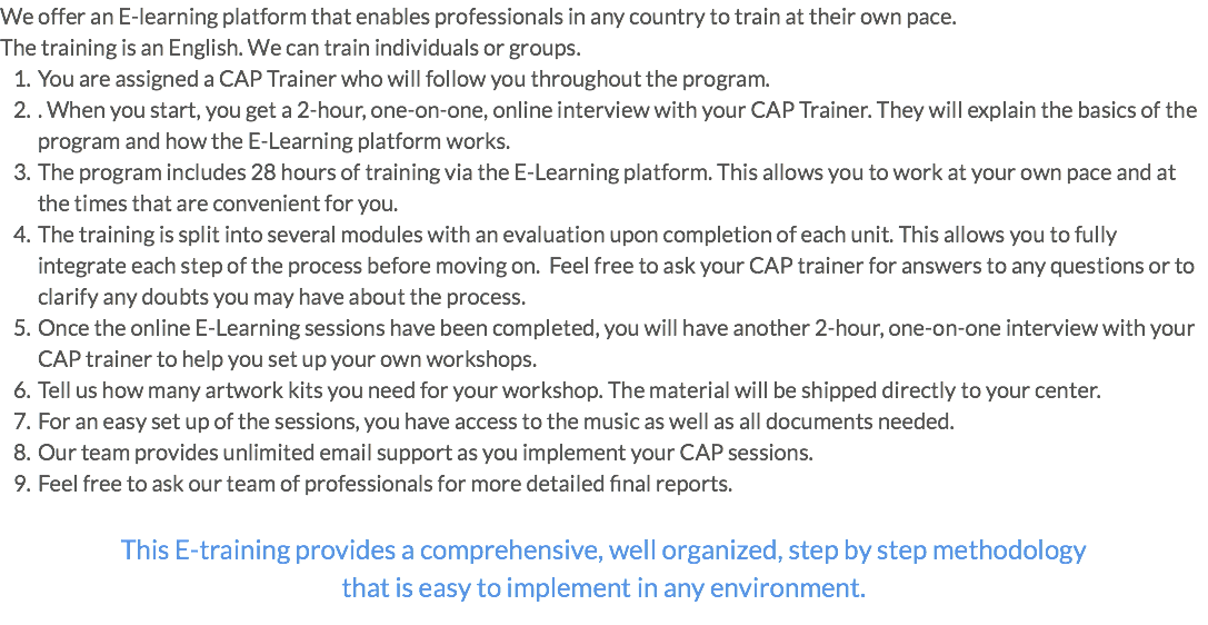 We offer an E-learning platform that enables professionals in any country to train at their own pace. The training is an English. We can train individuals or groups. You are assigned a CAP Trainer who will follow you throughout the program. . When you start, you get a 2-hour, one-on-one, online interview with your CAP Trainer. They will explain the basics of the program and how the E-Learning platform works. The program includes 28 hours of training via the E-Learning platform. This allows you to work at your own pace and at the times that are convenient for you. The training is split into several modules with an evaluation upon completion of each unit. This allows you to fully integrate each step of the process before moving on. Feel free to ask your CAP trainer for answers to any questions or to clarify any doubts you may have about the process. Once the online E-Learning sessions have been completed, you will have another 2-hour, one-on-one interview with your CAP trainer to help you set up your own workshops. Tell us how many artwork kits you need for your workshop. The material will be shipped directly to your center. For an easy set up of the sessions, you have access to the music as well as all documents needed. Our team provides unlimited email support as you implement your CAP sessions. Feel free to ask our team of professionals for more detailed final reports. This E-training provides a comprehensive, well organized, step by step methodology that is easy to implement in any environment.