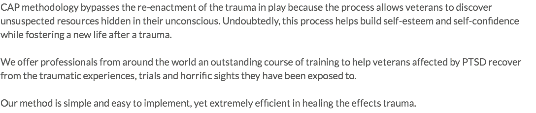 CAP methodology bypasses the re-enactment of the trauma in play because the process allows veterans to discover unsuspected resources hidden in their unconscious. Undoubtedly, this process helps build self-esteem and self-confidence while fostering a new life after a trauma. We offer professionals from around the world an outstanding course of training to help veterans affected by PTSD recover from the traumatic experiences, trials and horrific sights they have been exposed to. Our method is simple and easy to implement, yet extremely efficient in healing the effects trauma.