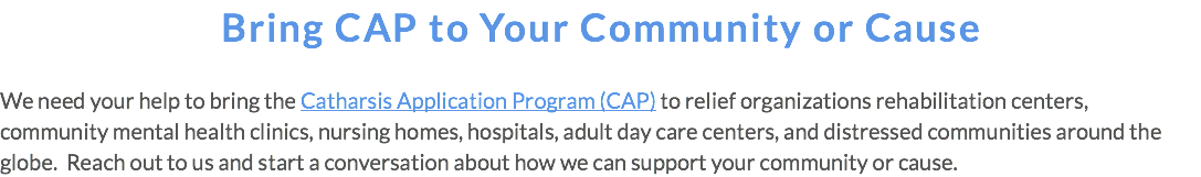Bring CAP to Your Community or Cause We need your help to bring the Catharsis Application Program (CAP) to relief organizations rehabilitation centers, community mental health clinics, nursing homes, hospitals, adult day care centers, and distressed communities around the globe. Reach out to us and start a conversation about how we can support your community or cause.
