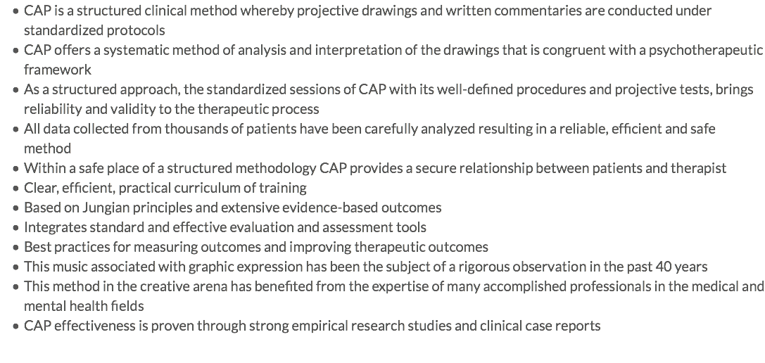 CAP is a structured clinical method whereby projective drawings and written commentaries are conducted under standardized protocols CAP offers a systematic method of analysis and interpretation of the drawings that is congruent with a psychotherapeutic framework As a structured approach, the standardized sessions of CAP with its well-defined procedures and projective tests, brings reliability and validity to the therapeutic process All data collected from thousands of patients have been carefully analyzed resulting in a reliable, efficient and safe method Within a safe place of a structured methodology CAP provides a secure relationship between patients and therapist Clear, efficient, practical curriculum of training Based on Jungian principles and extensive evidence-based outcomes Integrates standard and effective evaluation and assessment tools Best practices for measuring outcomes and improving therapeutic outcomes This music associated with graphic expression has been the subject of a rigorous observation in the past 40 years This method in the creative arena has benefited from the expertise of many accomplished professionals in the medical and mental health fields CAP effectiveness is proven through strong empirical research studies and clinical case reports