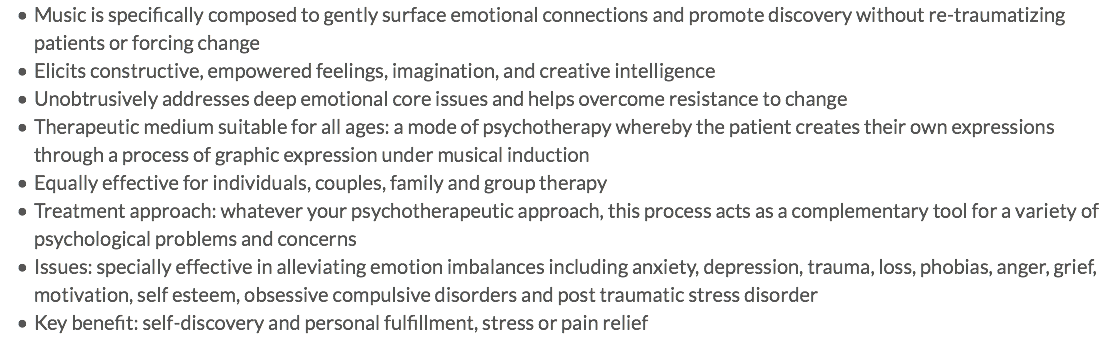 Music is specifically composed to gently surface emotional connections and promote discovery without re-traumatizing patients or forcing change Elicits constructive, empowered feelings, imagination, and creative intelligence Unobtrusively addresses deep emotional core issues and helps overcome resistance to change Therapeutic medium suitable for all ages: a mode of psychotherapy whereby the patient creates their own expressions through a process of graphic expression under musical induction Equally effective for individuals, couples, family and group therapy Treatment approach: whatever your psychotherapeutic approach, this process acts as a complementary tool for a variety of psychological problems and concerns Issues: specially effective in alleviating emotion imbalances including anxiety, depression, trauma, loss, phobias, anger, grief, motivation, self esteem, obsessive compulsive disorders and post traumatic stress disorder Key benefit: self-discovery and personal fulfillment, stress or pain relief