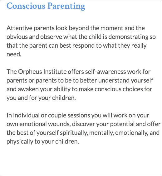 Conscious Parenting Attentive parents look beyond the moment and the obvious and observe what the child is demonstrating so that the parent can best respond to what they really need. The Orpheus Institute offers self-awareness work for parents or parents to be to better understand yourself and awaken your ability to make conscious choices for you and for your children. In individual or couple sessions you will work on your own emotional wounds, discover your potential and offer the best of yourself spiritually, mentally, emotionally, and physically to your children. 