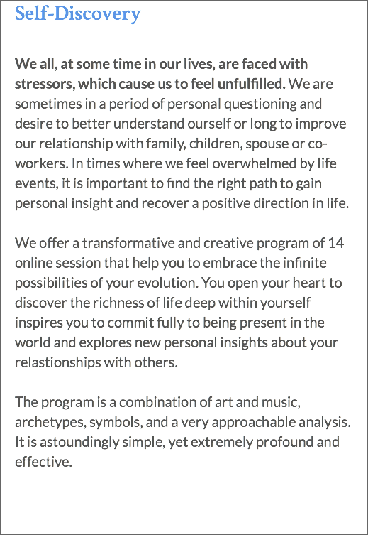 Self-Discovery We all, at some time in our lives, are faced with stressors, which cause us to feel unfulfilled. We are sometimes in a period of personal questioning and desire to better understand ourself or long to improve our relationship with family, children, spouse or co-workers. In times where we feel overwhelmed by life events, it is important to find the right path to gain personal insight and recover a positive direction in life. We offer a transformative and creative program of 14 online session that help you to embrace the infinite possibilities of your evolution. You open your heart to discover the richness of life deep within yourself inspires you to commit fully to being present in the world and explores new personal insights about your relastionships with others. The program is a combination of art and music, archetypes, symbols, and a very approachable analysis. It is astoundingly simple, yet extremely profound and effective.