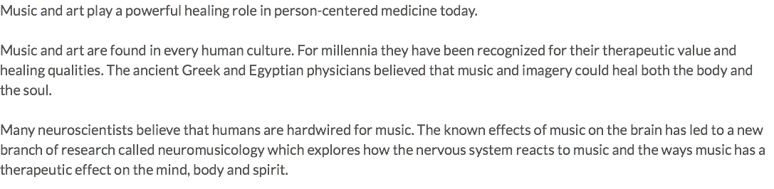 Music and art play a powerful healing role in person-centered medicine today. Music and art are found in every human culture. For millennia they have been recognized for their therapeutic value and healing qualities. The ancient Greek and Egyptian physicians believed that music and imagery could heal both the body and the soul. Many neuroscientists believe that humans are hardwired for music. The known effects of music on the brain has led to a new branch of research called neuromusicology which explores how the nervous system reacts to music and the ways music has a therapeutic effect on the mind, body and spirit. 