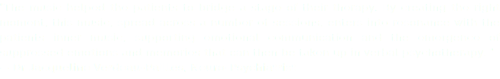 “The music helped the patients to bridge a stage of their therapy. By creating the right moment, this music, spread across a number of sessions, enters into resonance with the patients inner music, supporting emotional communication and the emergence of suppressed emotions and memories that can then be taken up in verbal psychotherapy. “ — Dr Jacqueline Verdeau-Pailles, Neuro-Psychiatrist