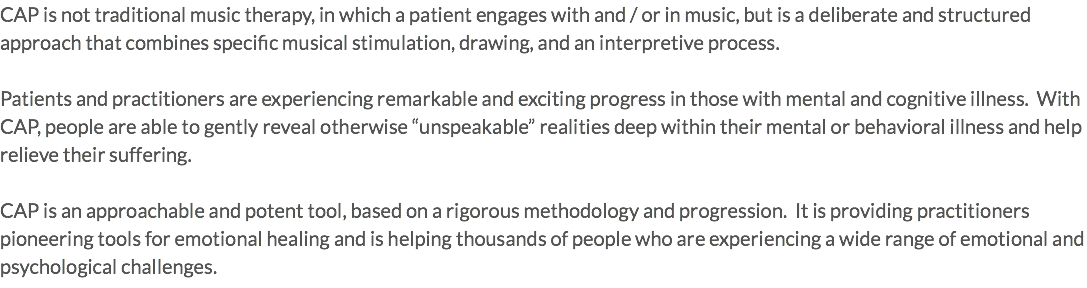 CAP is not traditional music therapy, in which a patient engages with and / or in music, but is a deliberate and structured approach that combines specific musical stimulation, drawing, and an interpretive process. Patients and practitioners are experiencing remarkable and exciting progress in those with mental and cognitive illness. With CAP, people are able to gently reveal otherwise “unspeakable” realities deep within their mental or behavioral illness and help relieve their suffering. CAP is an approachable and potent tool, based on a rigorous methodology and progression. It is providing practitioners pioneering tools for emotional healing and is helping thousands of people who are experiencing a wide range of emotional and psychological challenges. 