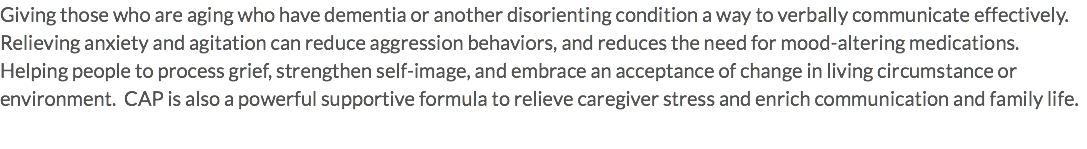 Giving those who are aging who have dementia or another disorienting condition a way to verbally communicate effectively. Relieving anxiety and agitation can reduce aggression behaviors, and reduces the need for mood-altering medications. Helping people to process grief, strengthen self-image, and embrace an acceptance of change in living circumstance or environment. CAP is also a powerful supportive formula to relieve caregiver stress and enrich communication and family life.