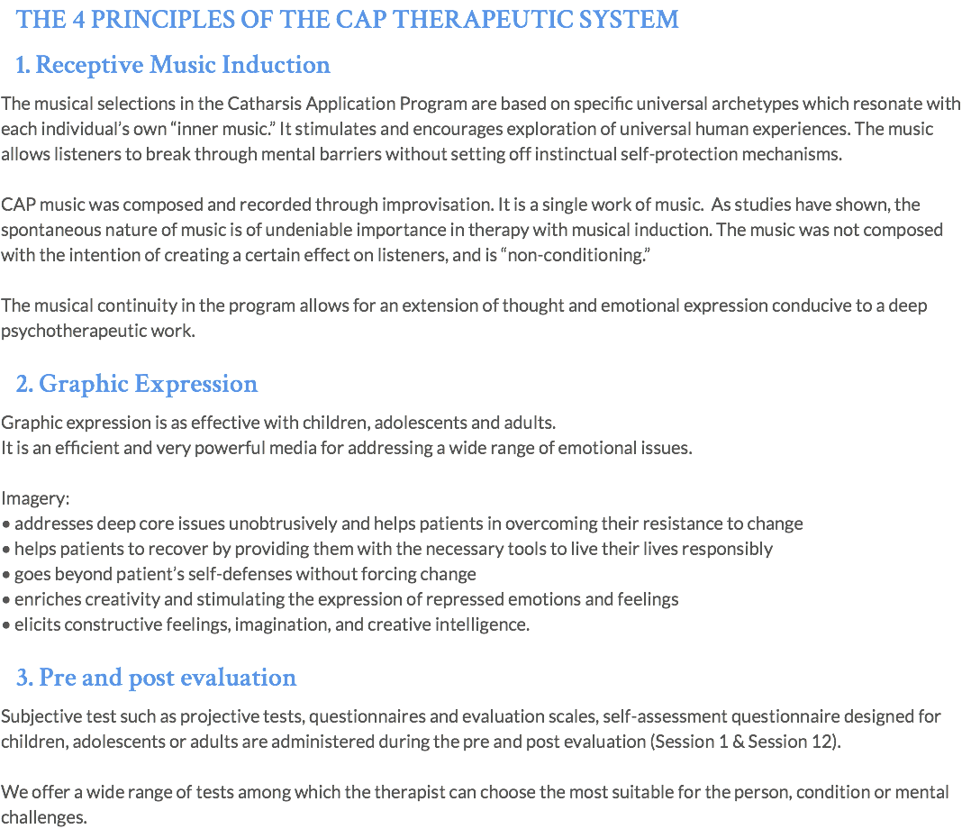 THE 4 PRINCIPLES OF THE CAP THERAPEUTIC SYSTEM 1. Receptive Music Induction The musical selections in the Catharsis Application Program are based on specific universal archetypes which resonate with each individual’s own “inner music.” It stimulates and encourages exploration of universal human experiences. The music allows listeners to break through mental barriers without setting off instinctual self-protection mechanisms. CAP music was composed and recorded through improvisation. It is a single work of music. As studies have shown, the spontaneous nature of music is of undeniable importance in therapy with musical induction. The music was not composed with the intention of creating a certain effect on listeners, and is “non-conditioning.” The musical continuity in the program allows for an extension of thought and emotional expression conducive to a deep psychotherapeutic work. 2. Graphic Expression Graphic expression is as effective with children, adolescents and adults. It is an efficient and very powerful media for addressing a wide range of emotional issues. Imagery: • addresses deep core issues unobtrusively and helps patients in overcoming their resistance to change • helps patients to recover by providing them with the necessary tools to live their lives responsibly • goes beyond patient’s self-defenses without forcing change • enriches creativity and stimulating the expression of repressed emotions and feelings • elicits constructive feelings, imagination, and creative intelligence. 3. Pre and post evaluation Subjective test such as projective tests, questionnaires and evaluation scales, self-assessment questionnaire designed for children, adolescents or adults are administered during the pre and post evaluation (Session 1 & Session 12). We offer a wide range of tests among which the therapist can choose the most suitable for the person, condition or mental challenges.