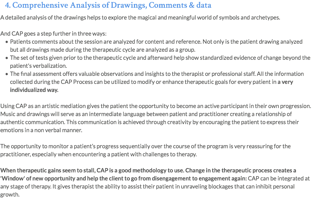4. Comprehensive Analysis of Drawings, Comments & data A detailed analysis of the drawings helps to explore the magical and meaningful world of symbols and archetypes. And CAP goes a step further in three ways: Patients comments about the session are analyzed for content and reference. Not only is the patient drawing analyzed but all drawings made during the therapeutic cycle are analyzed as a group. The set of tests given prior to the therapeutic cycle and afterward help show standardized evidence of change beyond the patient's verbalization. The final assessment offers valuable observations and insights to the therapist or professional staff. All the information collected during the CAP Process can be utilized to modify or enhance therapeutic goals for every patient in a very individualized way. Using CAP as an artistic mediation gives the patient the opportunity to become an active participant in their own progression. Music and drawings will serve as an intermediate language between patient and practitioner creating a relationship of authentic communication. This communication is achieved through creativity by encouraging the patient to express their emotions in a non verbal manner. The opportunity to monitor a patient’s progress sequentially over the course of the program is very reassuring for the practitioner, especially when encountering a patient with challenges to therapy. When therapeutic gains seem to stall, CAP is a good methodology to use. Change in the therapeutic process creates a 'Window' of new opportunity and help the client to go from disengagement to engagement again: CAP can be integrated at any stage of therapy. It gives therapist the ability to assist their patient in unraveling blockages that can inhibit personal growth.