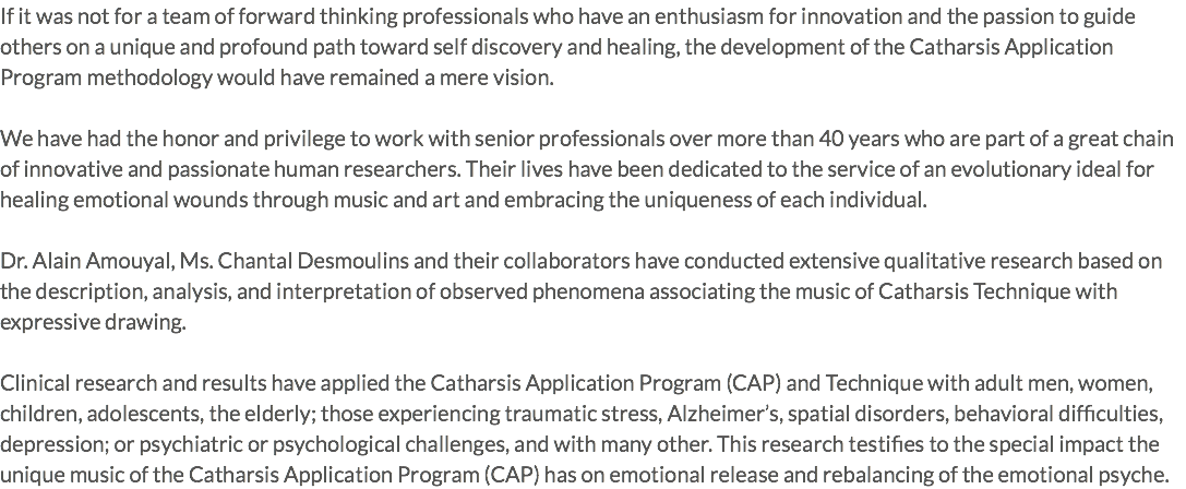 If it was not for a team of forward thinking professionals who have an enthusiasm for innovation and the passion to guide others on a unique and profound path toward self discovery and healing, the development of the Catharsis Application Program methodology would have remained a mere vision. We have had the honor and privilege to work with senior professionals over more than 40 years who are part of a great chain of innovative and passionate human researchers. Their lives have been dedicated to the service of an evolutionary ideal for healing emotional wounds through music and art and embracing the uniqueness of each individual. Dr. Alain Amouyal, Ms. Chantal Desmoulins and their collaborators have conducted extensive qualitative research based on the description, analysis, and interpretation of observed phenomena associating the music of Catharsis Technique with expressive drawing. Clinical research and results have applied the Catharsis Application Program (CAP) and Technique with adult men, women, children, adolescents, the elderly; those experiencing traumatic stress, Alzheimer’s, spatial disorders, behavioral difficulties, depression; or psychiatric or psychological challenges, and with many other. This research testifies to the special impact the unique music of the Catharsis Application Program (CAP) has on emotional release and rebalancing of the emotional psyche.