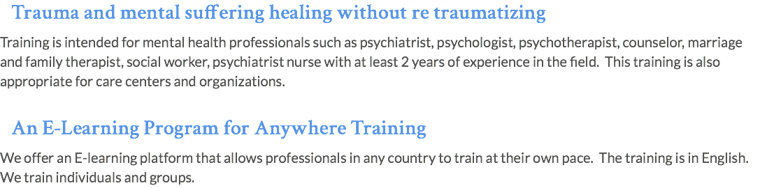 Trauma and mental suffering healing without re traumatizing Training is intended for mental health professionals such as psychiatrist, psychologist, psychotherapist, counselor, marriage and family therapist, social worker, psychiatrist nurse with at least 2 years of experience in the field. This training is also appropriate for care centers and organizations.  An E-Learning Program for Anywhere Training We offer an E-learning platform that allows professionals in any country to train at their own pace. The training is in English. We train individuals and groups.