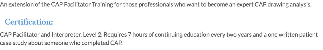 An extension of the CAP Facilitator Training for those professionals who want to become an expert CAP drawing analysis. Certification: CAP Facilitator and Interpreter, Level 2. Requires 7 hours of continuing education every two years and a one written patient case study about someone who completed CAP.