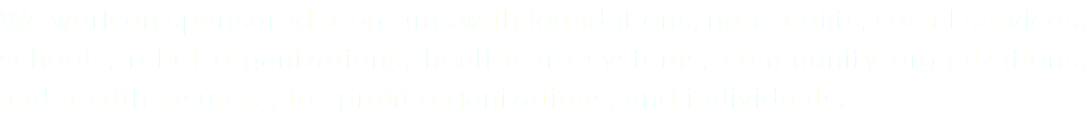 We work on sponsored programs with foundations, non-profits, social services, schools, relief organizations, healthcare systems, community organizations, and health insurers, for-profit organizations, and individuals.