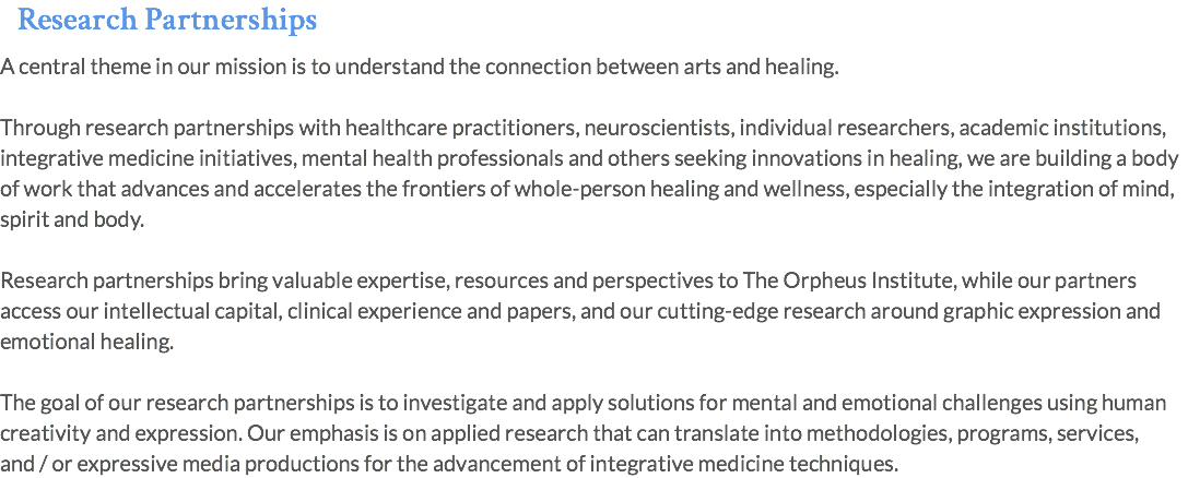Research Partnerships A central theme in our mission is to understand the connection between arts and healing. Through research partnerships with healthcare practitioners, neuroscientists, individual researchers, academic institutions, integrative medicine initiatives, mental health professionals and others seeking innovations in healing, we are building a body of work that advances and accelerates the frontiers of whole-person healing and wellness, especially the integration of mind, spirit and body. Research partnerships bring valuable expertise, resources and perspectives to The Orpheus Institute, while our partners access our intellectual capital, clinical experience and papers, and our cutting-edge research around graphic expression and emotional healing. The goal of our research partnerships is to investigate and apply solutions for mental and emotional challenges using human creativity and expression. Our emphasis is on applied research that can translate into methodologies, programs, services, and / or expressive media productions for the advancement of integrative medicine techniques.