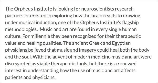 The Orpheus Institute is looking for neuroscientists research partners interested in exploring how the brain reacts to drawing under musical induction, one of the Orpheus Institute's flagship methodologies. Music and art are found in every single human culture. For millennia they been recognized for their therapeutic value and healing qualities. The ancient Greek and Egyptian physicians believed that music and imagery could heal both the body and the soul. With the advent of modern medicine music and art were disregarded as viable therapeutic tools, but there is a renewed interest in understanding how the use of music and art affects patients and physicians.