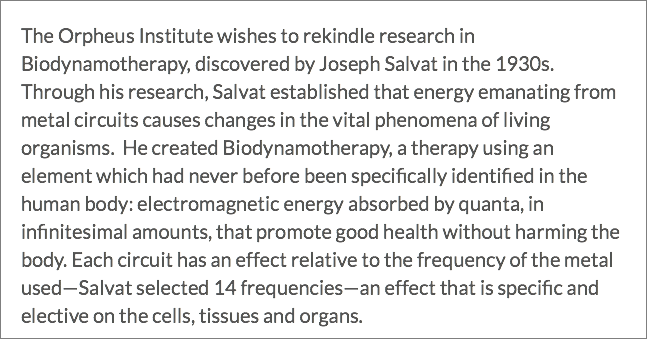 The Orpheus Institute wishes to rekindle research in Biodynamotherapy, discovered by Joseph Salvat in the 1930s. Through his research, Salvat established that energy emanating from metal circuits causes changes in the vital phenomena of living organisms. He created Biodynamotherapy, a therapy using an element which had never before been specifically identified in the human body: electromagnetic energy absorbed by quanta, in infinitesimal amounts, that promote good health without harming the body. Each circuit has an effect relative to the frequency of the metal used—Salvat selected 14 frequencies—an effect that is specific and elective on the cells, tissues and organs.