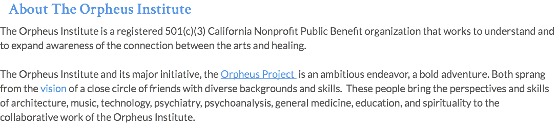 About The Orpheus Institute The Orpheus Institute is a registered 501(c)(3) California Nonprofit Public Benefit organization that works to understand and to expand awareness of the connection between the arts and healing. The Orpheus Institute and its major initiative, the Orpheus Project is an ambitious endeavor, a bold adventure. Both sprang from the vision of a close circle of friends with diverse backgrounds and skills. These people bring the perspectives and skills of architecture, music, technology, psychiatry, psychoanalysis, general medicine, education, and spirituality to the collaborative work of the Orpheus Institute.