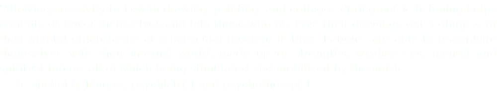 "Allowing creativity to flow in drawing, painting, and collages during music listening helps patients discover themselves and lets those who observe their drawings get a glimpse of their mental organization at a particular moment in time. Patients are able to reacquaint themselves with their internal world, made up of strengths, weaknesses, mental and spiritual forces, all of which being stimulated and mobilized by the music. — Dr. Michel G. Mouret, psychiatrist and psychotherapist
