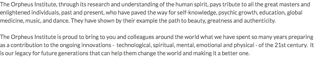 The Orpheus Institute, through its research and understanding of the human spirit, pays tribute to all the great masters and enlightened individuals, past and present, who have paved the way for self-knowledge, psychic growth, education, global medicine, music, and dance. They have shown by their example the path to beauty, greatness and authenticity. The Orpheus Institute is proud to bring to you and colleagues around the world what we have spent so many years preparing as a contribution to the ongoing innovations - technological, spiritual, mental, emotional and physical - of the 21st century. It is our legacy for future generations that can help them change the world and making it a better one.