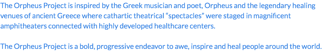 The Orpheus Project is inspired by the Greek musician and poet, Orpheus and the legendary healing venues of ancient Greece where cathartic theatrical “spectacles” were staged in magnificent amphitheaters connected with highly developed healthcare centers. The Orpheus Project is a bold, progressive endeavor to awe, inspire and heal people around the world.