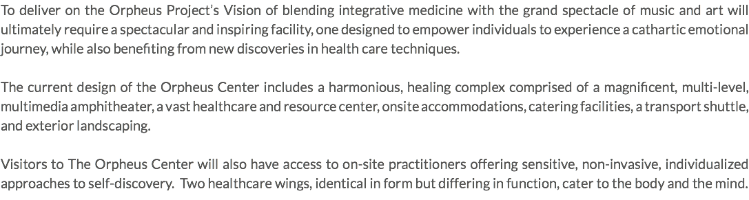 To deliver on the Orpheus Project’s Vision of blending integrative medicine with the grand spectacle of music and art will ultimately require a spectacular and inspiring facility, one designed to empower individuals to experience a cathartic emotional journey, while also benefiting from new discoveries in health care techniques. The current design of the Orpheus Center includes a harmonious, healing complex comprised of a magnificent, multi-level, multimedia amphitheater, a vast healthcare and resource center, onsite accommodations, catering facilities, a transport shuttle, and exterior landscaping. Visitors to The Orpheus Center will also have access to on-site practitioners offering sensitive, non-invasive, individualized approaches to self-discovery. Two healthcare wings, identical in form but differing in function, cater to the body and the mind.