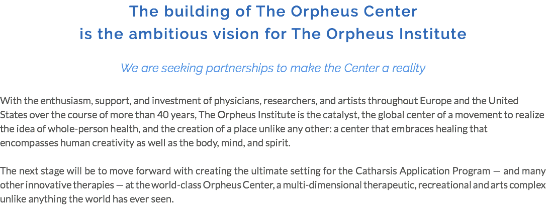 The building of The Orpheus Center is the ambitious vision for The Orpheus Institute We are seeking partnerships to make the Center a reality With the enthusiasm, support, and investment of physicians, researchers, and artists throughout Europe and the United States over the course of more than 40 years, The Orpheus Institute is the catalyst, the global center of a movement to realize the idea of whole-person health, and the creation of a place unlike any other: a center that embraces healing that encompasses human creativity as well as the body, mind, and spirit. The next stage will be to move forward with creating the ultimate setting for the Catharsis Application Program — and many other innovative therapies — at the world-class Orpheus Center, a multi-dimensional therapeutic, recreational and arts complex unlike anything the world has ever seen.