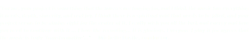 “For me, your project is something that the masses are longing for, and I think the music has everything it needs, depth, sincerity, and real joy. I think there is a spiritual void that needs to be filled, and your project seems to be aiming right for the center of it. I really wish you all the luck and energy and love you need to continue with it ... I love the recording... It is glorious. Everyone I play it for agrees that the music is truly 'transformative'..." — Michelle Basile, conductor.