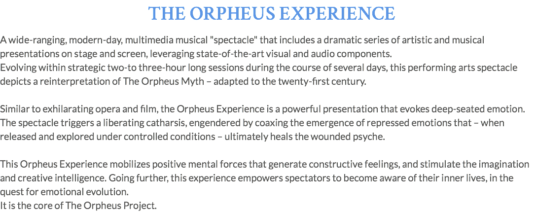 THE ORPHEUS EXPERIENCE A wide-ranging, modern-day, multimedia musical "spectacle" that includes a dramatic series of artistic and musical presentations on stage and screen, leveraging state-of-the-art visual and audio components. Evolving within strategic two-to three-hour long sessions during the course of several days, this performing arts spectacle depicts a reinterpretation of The Orpheus Myth – adapted to the twenty-first century. Similar to exhilarating opera and film, the Orpheus Experience is a powerful presentation that evokes deep-seated emotion. The spectacle triggers a liberating catharsis, engendered by coaxing the emergence of repressed emotions that – when released and explored under controlled conditions – ultimately heals the wounded psyche. This Orpheus Experience mobilizes positive mental forces that generate constructive feelings, and stimulate the imagination and creative intelligence. Going further, this experience empowers spectators to become aware of their inner lives, in the quest for emotional evolution. It is the core of The Orpheus Project.