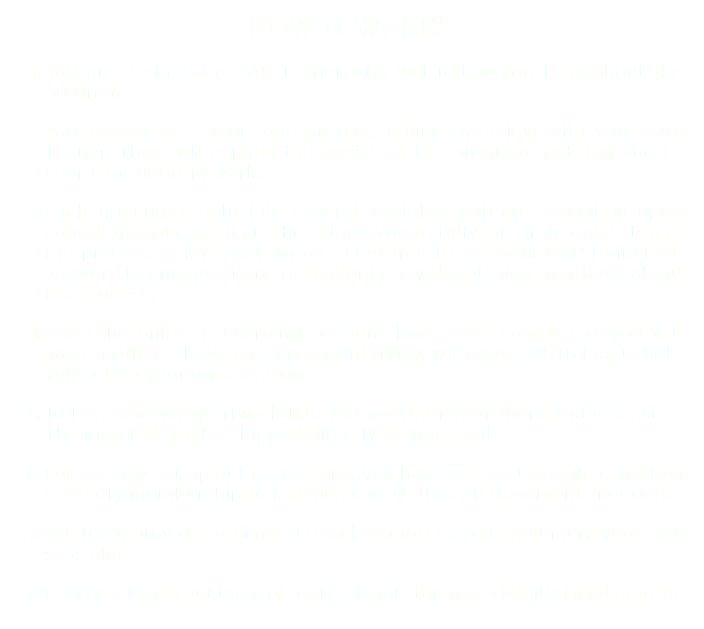 HOW IT WORKS You are assigned a CAP Trainer who will follow you throughout the program. You receive a 2-hour, one-on-one, online interview with your CAP Trainer. They will explain the basics of the program and how the E-Learning platform works. Each training is split into several modules with an evaluation upon completion of each unit. This allows you to fully integrate each step of the process before moving on. Feel free to ask your CAP trainer for answers to any questions or to clarify any doubts you may have about the process. Once the online E-Learning sessions have been completed, you will have another 2-hour, one-on-one interview with your CAP trainer to help you set up your own session. Tell us how many artwork kits you need for your therapeutic session. The material will be shipped directly to your center. For an easy set up of the sessions, you have access through a monthly or yearly membership to the music as well as all documents needed. Our team provides unlimited email support as you implement your CAP sessions. Feel free to ask our team of professionals for more detailed final reports. 